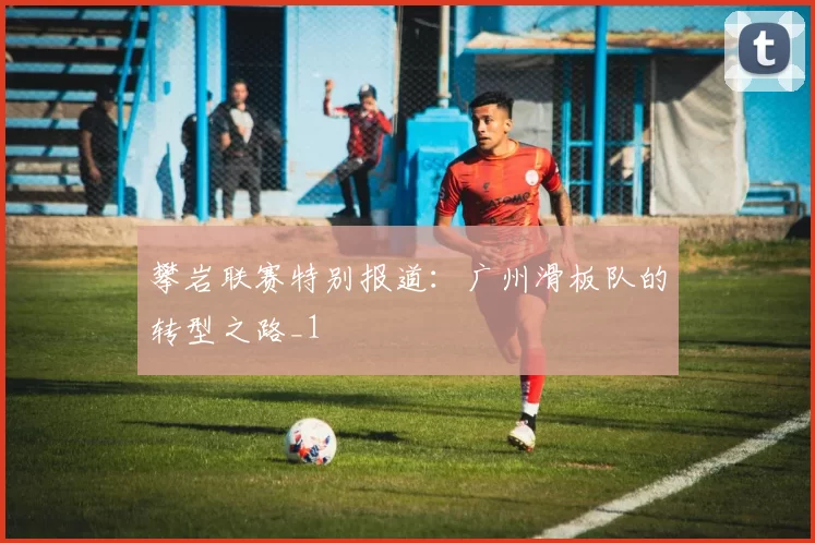 攀岩联赛特别报道：广州滑板队的转型之路_1