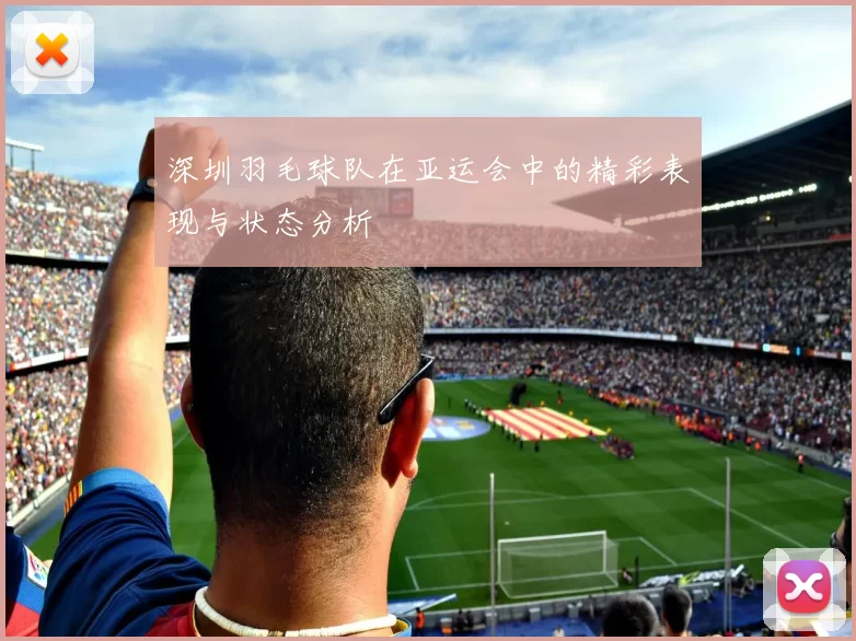 深圳羽毛球队在亚运会中的精彩表现与状态分析