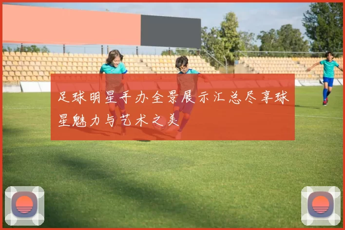 足球明星手办全景展示汇总尽享球星魅力与艺术之美