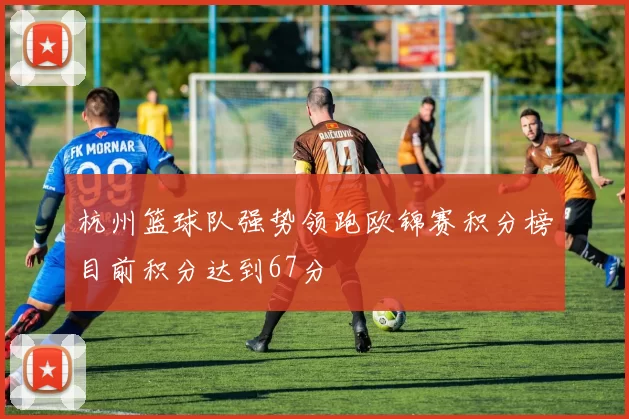 杭州篮球队强势领跑欧锦赛积分榜目前积分达到67分