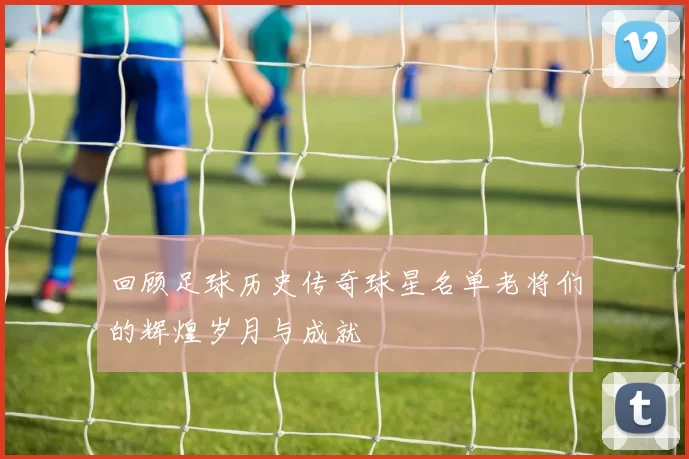 回顾足球历史传奇球星名单老将们的辉煌岁月与成就