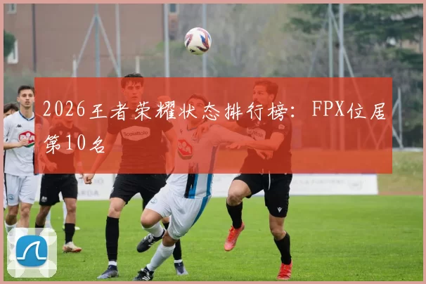 2026王者荣耀状态排行榜：FPX位居第10名