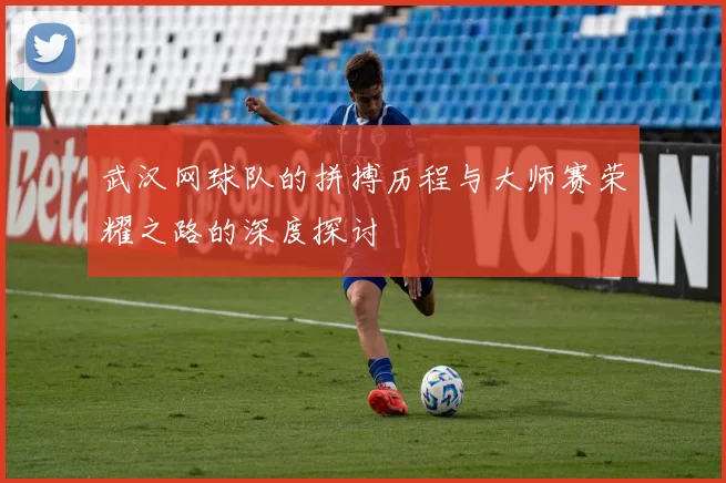 武汉网球队的拼搏历程与大师赛荣耀之路的深度探讨