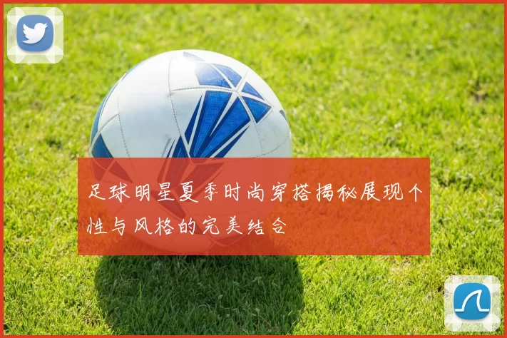 足球明星夏季时尚穿搭揭秘展现个性与风格的完美结合